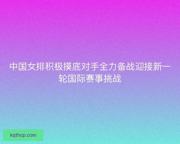 中国女排积极摸底对手全力备战迎接新一轮国际赛事挑战