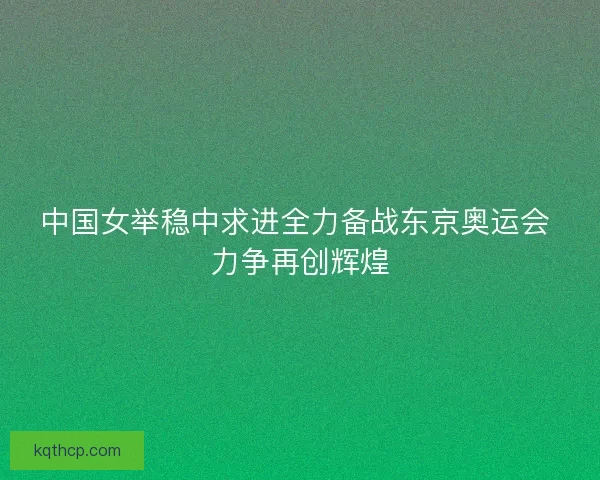 中国女举稳中求进全力备战东京奥运会 力争再创辉煌 中国女举稳中求进全力备战东京奥运会 力争再创辉煌