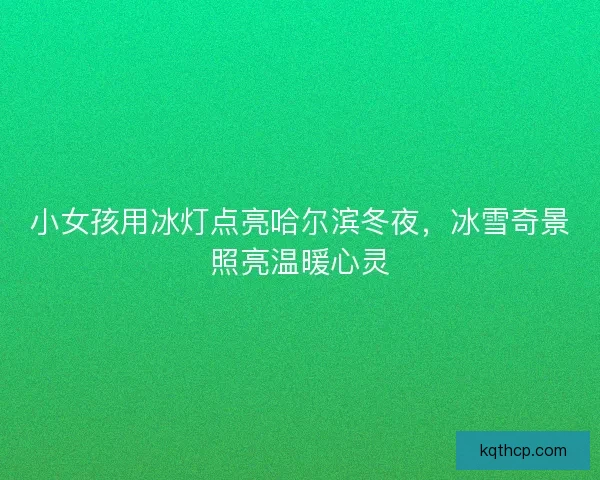 小女孩用冰灯点亮哈尔滨冬夜，冰雪奇景照亮温暖心灵