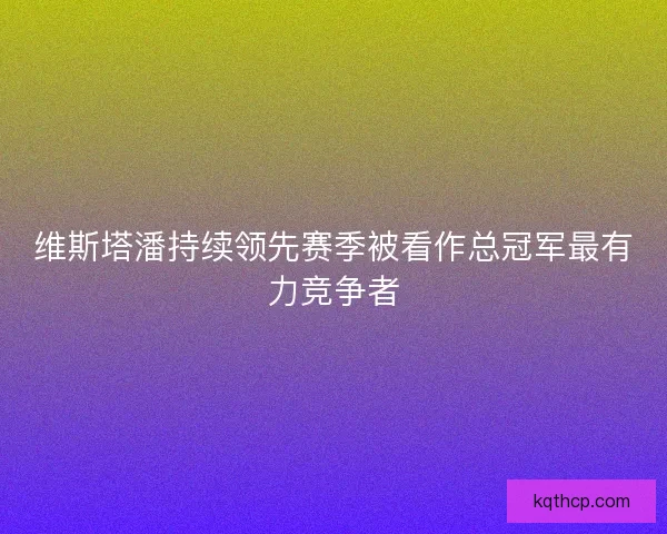 维斯塔潘持续领先赛季被看作总冠军最有力竞争者 维斯塔潘持续领先赛季被看作总冠军最有力竞争者