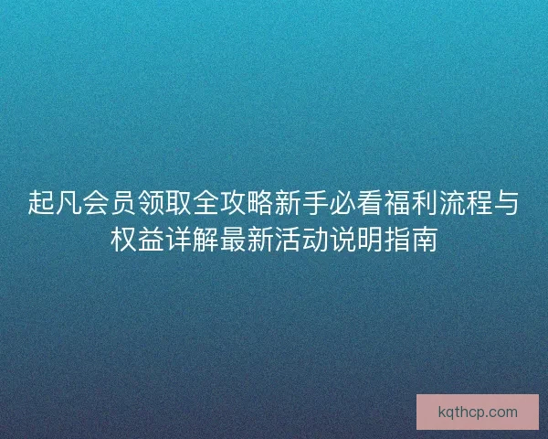 起凡会员领取全攻略新手必看福利流程与权益详解最新活动说明指南