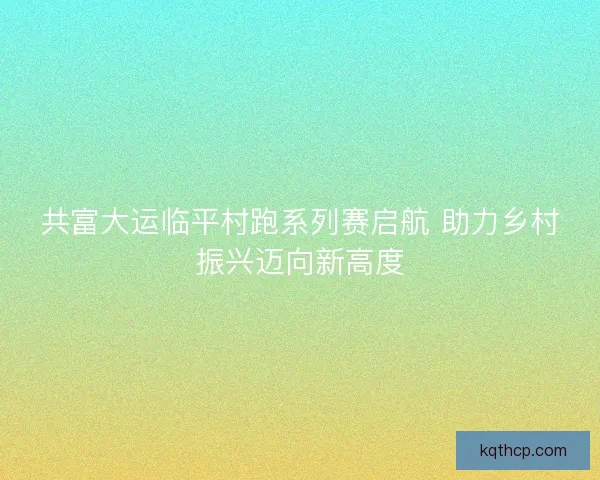 共富大运临平村跑系列赛启航 助力乡村振兴迈向新高度