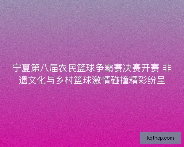 宁夏第八届农民篮球争霸赛决赛开赛 非遗文化与乡村篮球激情碰撞精彩纷呈