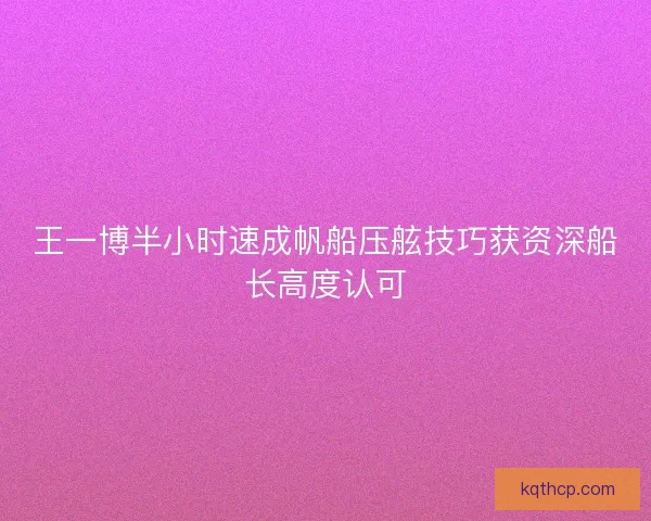 王一博半小时速成帆船压舷技巧获资深船长高度认可
