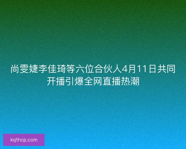 尚雯婕李佳琦等六位合伙人4月11日共同开播引爆全网直播热潮 尚雯婕李佳琦等六位合伙人4月11日共同开播引爆全网直播热潮