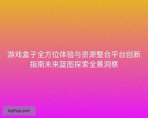 游戏盒子全方位体验与资源整合平台创新指南未来蓝图探索全景洞察 游戏盒子全方位体验与资源整合平台创新指南未来蓝图探索全景洞察