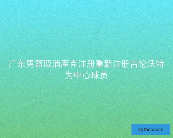 广东男篮取消库克注册重新注册吉伦沃特为中心球员 广东男篮取消库克注册重新注册吉伦沃特为中心球员