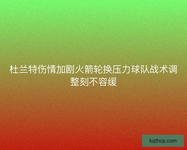 杜兰特伤情加剧火箭轮换压力球队战术调整刻不容缓 杜兰特伤情加剧火箭轮换压力球队战术调整刻不容缓