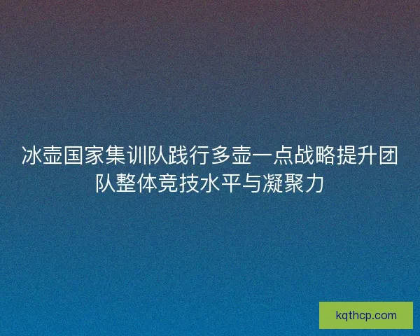 冰壶国家集训队践行多壶一点战略提升团队整体竞技水平与凝聚力 冰壶国家集训队践行多壶一点战略提升团队整体竞技水平与凝聚力