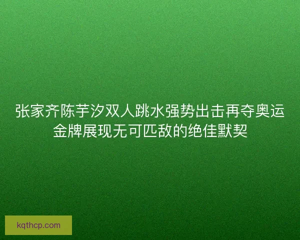 张家齐陈芋汐双人跳水强势出击再夺奥运金牌展现无可匹敌的绝佳默契 张家齐陈芋汐双人跳水强势出击再夺奥运金牌展现无可匹敌的绝佳默契