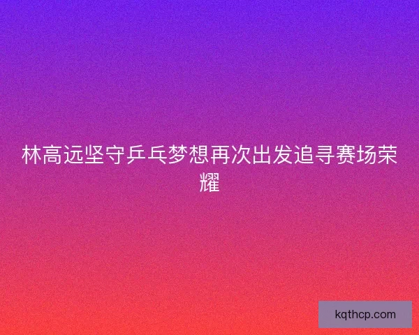 林高远坚守乒乓梦想再次出发追寻赛场荣耀 林高远坚守乒乓梦想再次出发追寻赛场荣耀