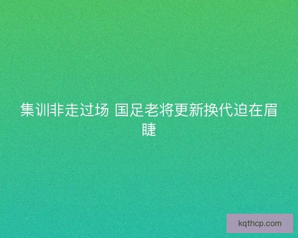集训非走过场 国足老将更新换代迫在眉睫 集训非走过场 国足老将更新换代迫在眉睫