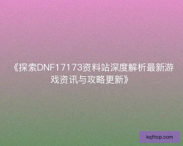 《探索DNF17173资料站深度解析最新游戏资讯与攻略更新》 《探索DNF17173资料站深度解析最新游戏资讯与攻略更新》