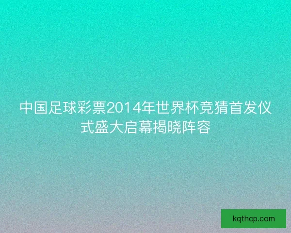 中国足球彩票2014年世界杯竞猜首发仪式盛大启幕揭晓阵容 中国足球彩票2014年世界杯竞猜首发仪式盛大启幕揭晓阵容