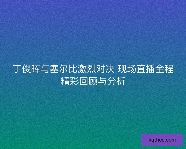 丁俊晖与塞尔比激烈对决 现场直播全程精彩回顾与分析 丁俊晖与塞尔比激烈对决 现场直播全程精彩回顾与分析