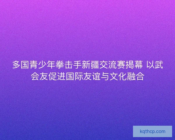 多国青少年拳击手新疆交流赛揭幕 以武会友促进国际友谊与文化融合 多国青少年拳击手新疆交流赛揭幕 以武会友促进国际友谊与文化融合