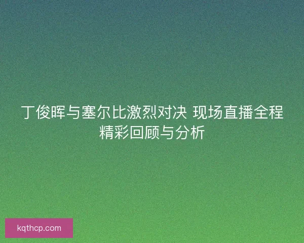 丁俊晖与塞尔比激烈对决 现场直播全程精彩回顾与分析